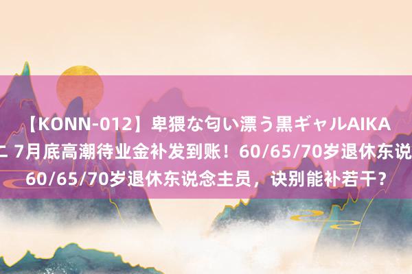 【KONN-012】卑猥な匂い漂う黒ギャルAIKAの中出しグイ込みビキニ 7月底高潮待业金补发到账！60/65/70岁退休东说念主员，诀别能补若干？