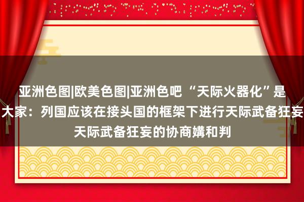亚洲色图|欧美色图|亚洲色吧 “天际火器化”是否不错幸免？大家：列国应该在接头国的框架下进行天际武备狂妄的协商媾和判