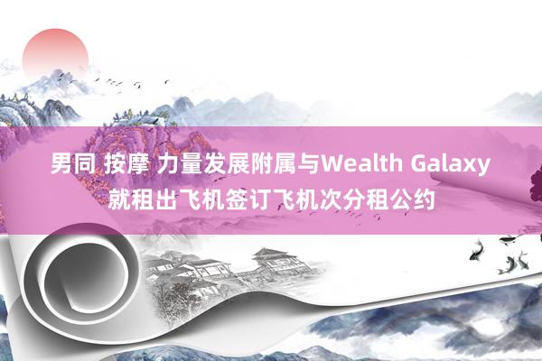 男同 按摩 力量发展附属与Wealth Galaxy就租出飞机签订飞机次分租公约