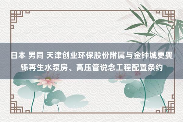 日本 男同 天津创业环保股份附属与金钟城更矍铄再生水泵房、高压管说念工程配置条约