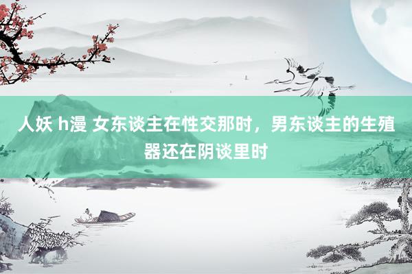 人妖 h漫 女东谈主在性交那时，男东谈主的生殖器还在阴谈里时