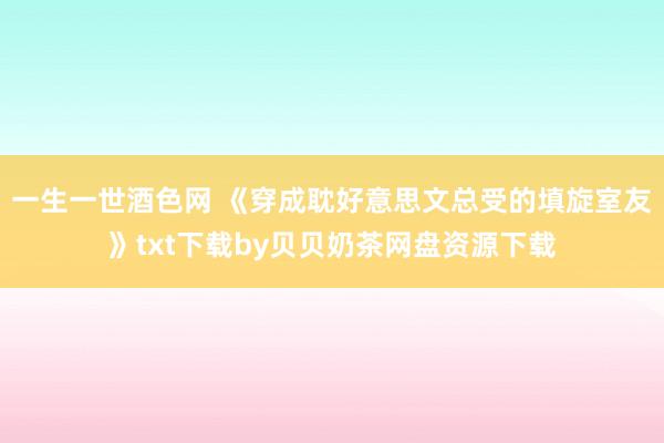 一生一世酒色网 《穿成耽好意思文总受的填旋室友》txt下载by贝贝奶茶网盘资源下载