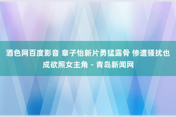 酒色网百度影音 章子怡新片勇猛露骨 惨遭骚扰也成欲照女主角－青岛新闻网