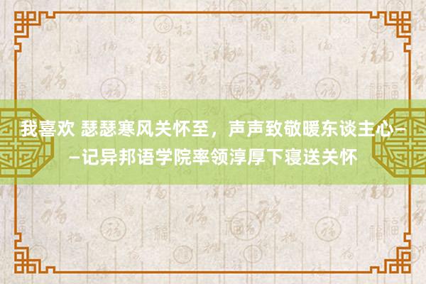我喜欢 瑟瑟寒风关怀至，声声致敬暖东谈主心——记异邦语学院率领淳厚下寝送关怀