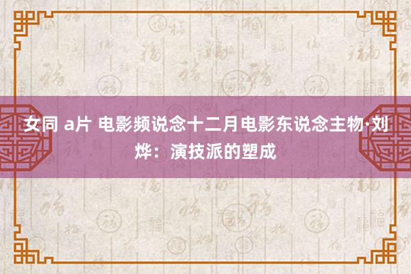 女同 a片 电影频说念十二月电影东说念主物·刘烨：演技派的塑成
