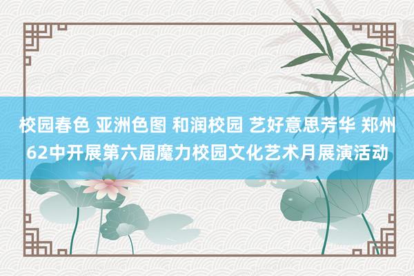 校园春色 亚洲色图 和润校园 艺好意思芳华 郑州62中开展第六届魔力校园文化艺术月展演活动