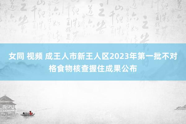女同 视频 成王人市新王人区2023年第一批不对格食物核查握住成果公布