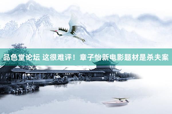 品色堂论坛 这很难评！章子怡新电影题材是杀夫案