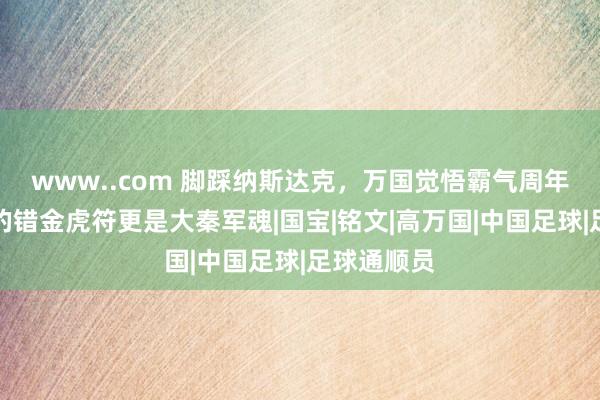 www..com 脚踩纳斯达克，万国觉悟霸气周年庆，联动的错金虎符更是大秦军魂|国宝|铭文|高万国|中国足球|足球通顺员
