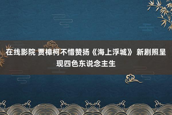 在线影院 贾樟柯不惜赞扬《海上浮城》 新剧照呈现四色东说念主生