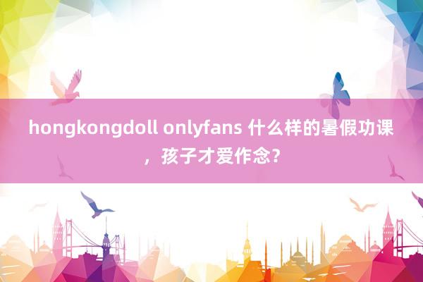 hongkongdoll onlyfans 什么样的暑假功课，孩子才爱作念？