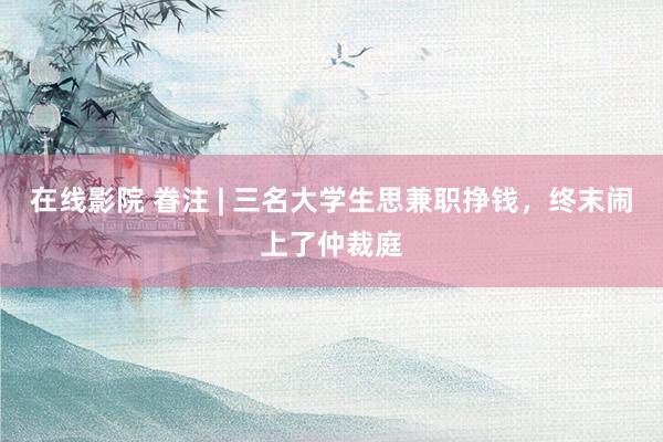 在线影院 眷注 | 三名大学生思兼职挣钱，终末闹上了仲裁庭