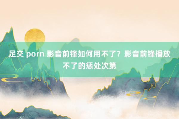 足交 porn 影音前锋如何用不了？影音前锋播放不了的惩处次第