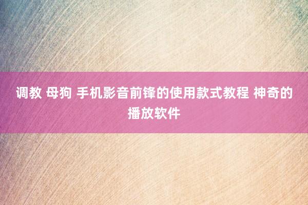 调教 母狗 手机影音前锋的使用款式教程 神奇的播放软件