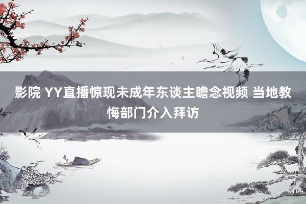 影院 YY直播惊现未成年东谈主瞻念视频 当地教悔部门介入拜访