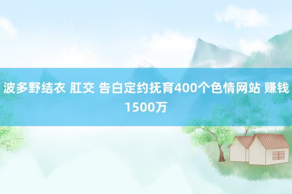 波多野结衣 肛交 告白定约抚育400个色情网站 赚钱1500万