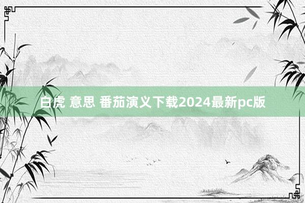 白虎 意思 番茄演义下载2024最新pc版