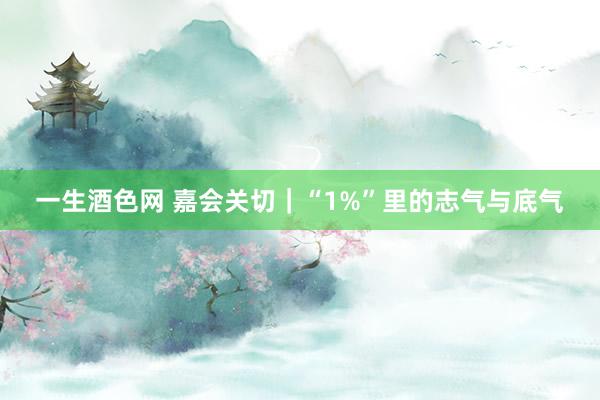 一生酒色网 嘉会关切｜“1%”里的志气与底气