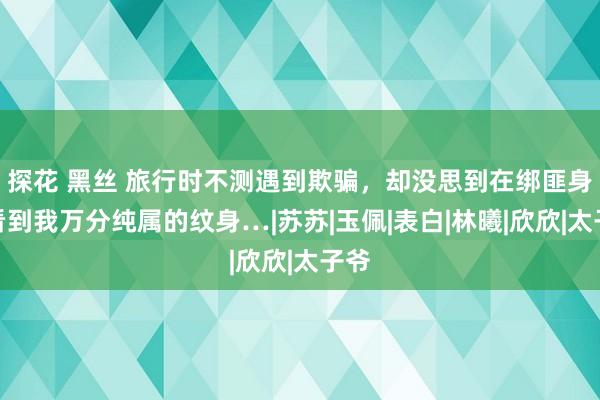 探花 黑丝 旅行时不测遇到欺骗，却没思到在绑匪身上看到我万分