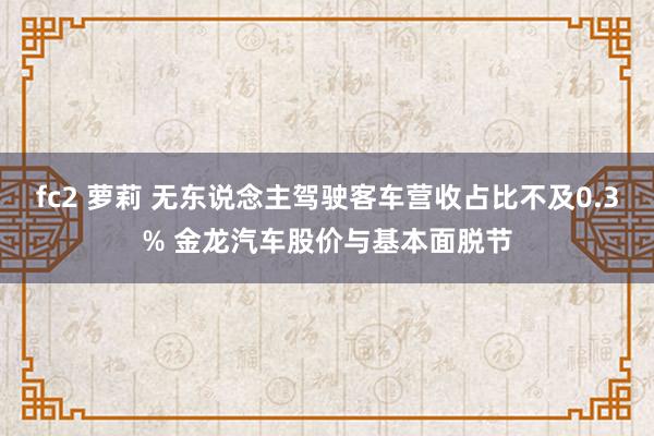 fc2 萝莉 无东说念主驾驶客车营收占比不及0.3% 金龙汽车股价与基本面脱节