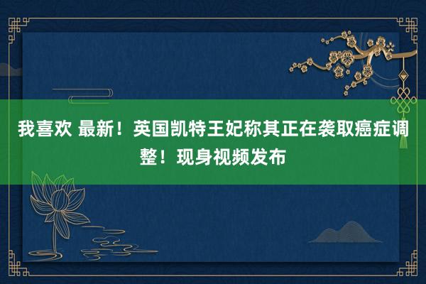 我喜欢 最新！英国凯特王妃称其正在袭取癌症调整！现身视频发布