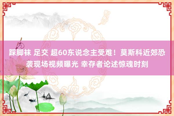 踩脚袜 足交 超60东说念主受难！莫斯科近郊恐袭现场视频曝光 幸存者论述惊魂时刻