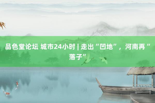 品色堂论坛 城市24小时 | 走出“凹地”，河南再“落子”