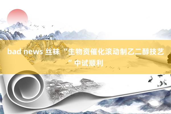 bad news 丝袜 “生物资催化滚动制乙二醇技艺”中试顺利