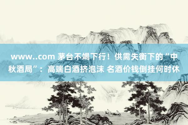 www..com 茅台不竭下行！供需失衡下的“中秋酒局”：高端白酒挤泡沫 名酒价钱倒挂何时休