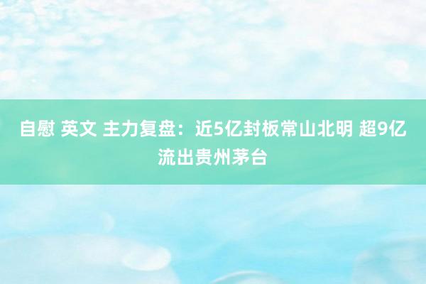 自慰 英文 主力复盘：近5亿封板常山北明 超9亿流出贵州茅台