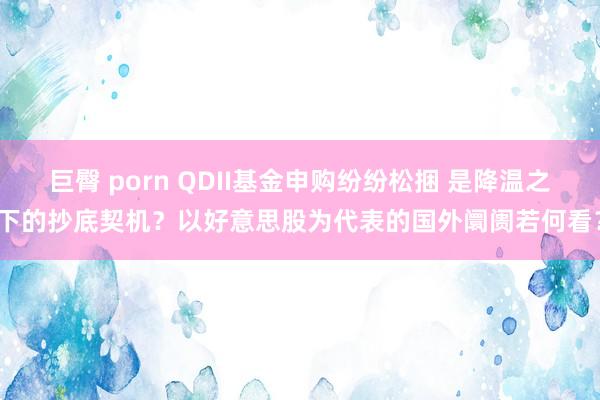 巨臀 porn QDII基金申购纷纷松捆 是降温之下的抄底契机？以好意思股为代表的国外阛阓若何看？