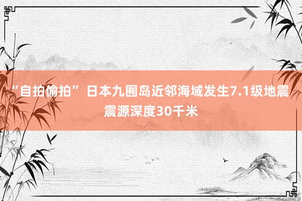 “自拍偷拍” 日本九囿岛近邻海域发生7.1级地震 震源深度30千米