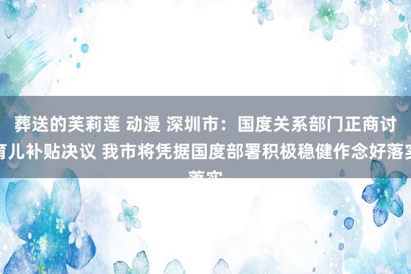 葬送的芙莉莲 动漫 深圳市：国度关系部门正商讨育儿补贴决议 我市将凭据国度部署积极稳健作念好落实