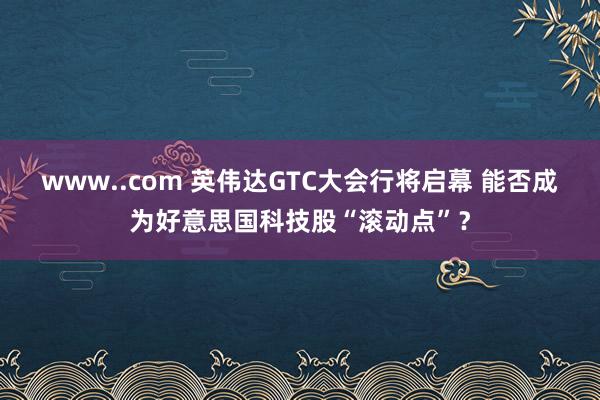 www..com 英伟达GTC大会行将启幕 能否成为好意思国科技股“滚动点”？