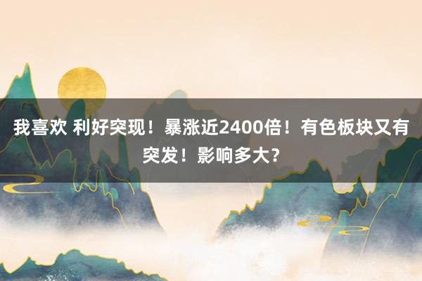 我喜欢 利好突现！暴涨近2400倍！有色板块又有突发！影响多大？
