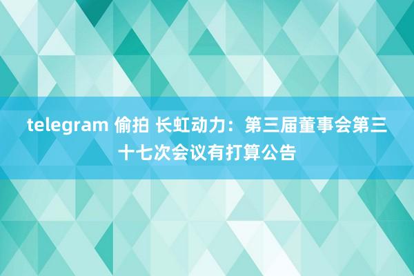 telegram 偷拍 长虹动力：第三届董事会第三十七次会议有打算公告