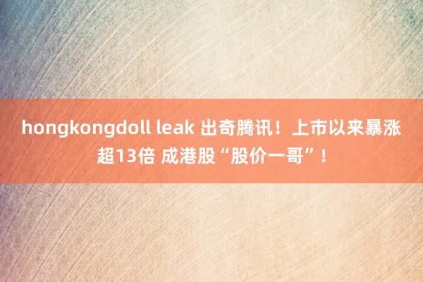 hongkongdoll leak 出奇腾讯！上市以来暴涨超13倍 成港股“股价一哥”！