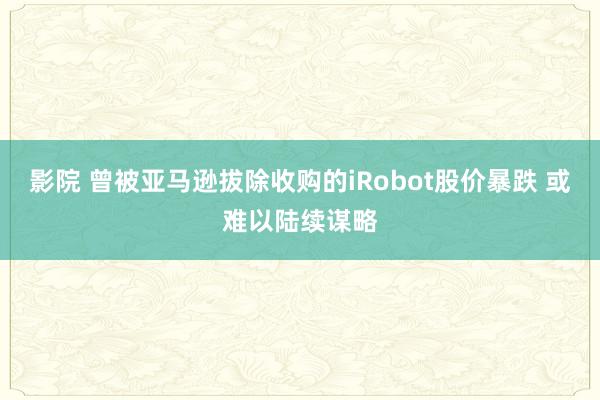 影院 曾被亚马逊拔除收购的iRobot股价暴跌 或难以陆续谋略