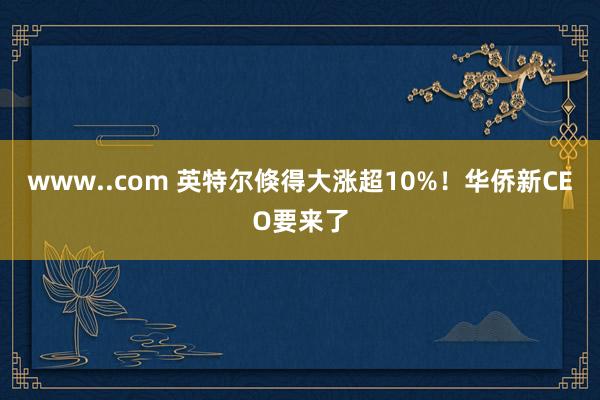www..com 英特尔倏得大涨超10%！华侨新CEO要来了