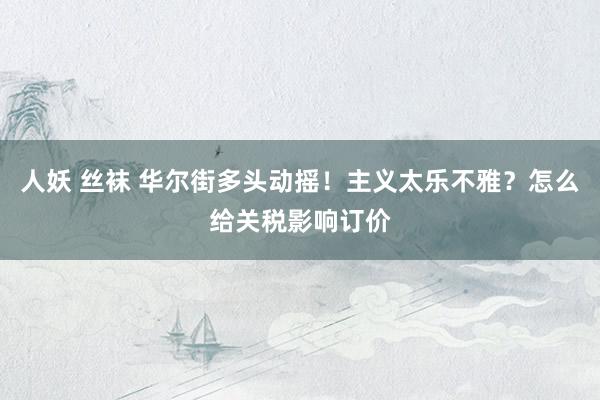 人妖 丝袜 华尔街多头动摇！主义太乐不雅？怎么给关税影响订价