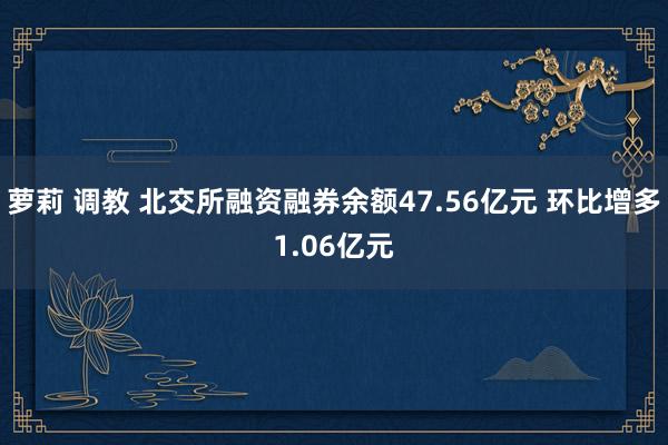 萝莉 调教 北交所融资融券余额47.56亿元 环比增多1.06亿元