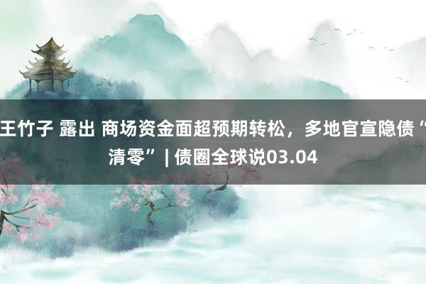 王竹子 露出 商场资金面超预期转松，多地官宣隐债“清零” | 债圈全球说03.04