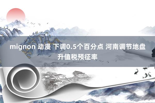 mignon 动漫 下调0.5个百分点 河南调节地盘升值税预征率